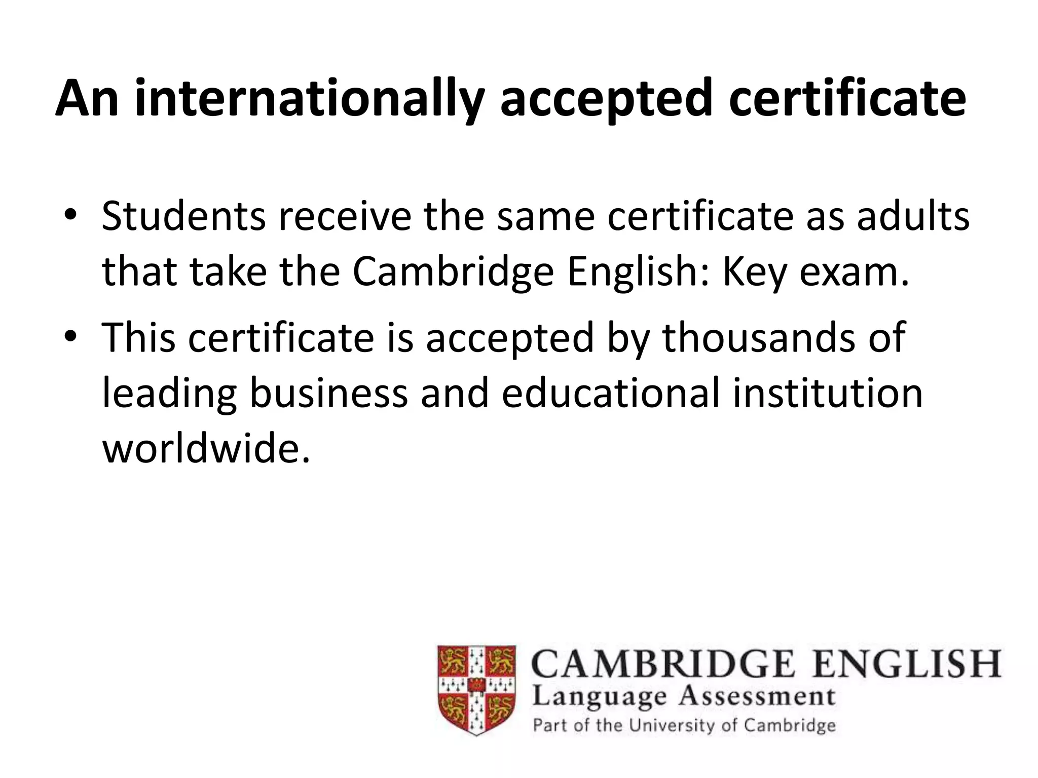 An internationally accepted certificate
• Students receive the same certificate as adults
that take the Cambridge English: Key exam.
• This certificate is accepted by thousands of
leading business and educational institution
worldwide.