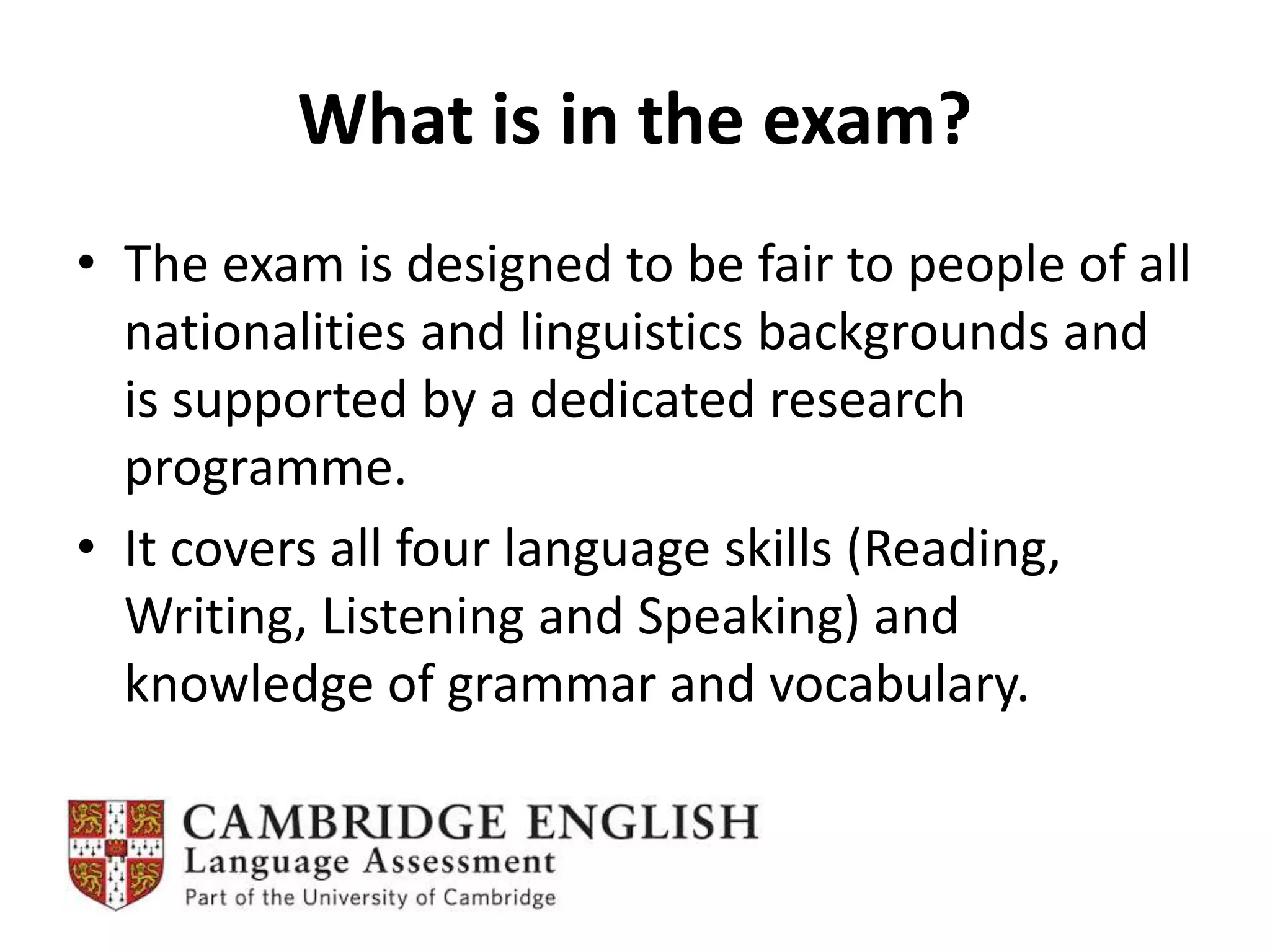 What is in the exam?
• The exam is designed to be fair to people of all
nationalities and linguistics backgrounds and
is supported by a dedicated research
programme.
• It covers all four language skills (Reading,
Writing, Listening and Speaking) and
knowledge of grammar and vocabulary.