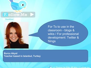 Burcu Akyol Teacher based in Istanbul, Turkey For Ts to use in the classroom - blogs & wikis / For professional development: Twitter & Nings  