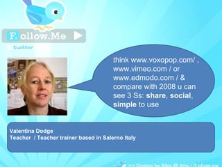Valentina Dodge Teacher  / Teacher trainer based in Salerno Italy think www.voxopop.com/ , www.vimeo.com / or www.edmodo.com / & compare with 2008 u can see 3 Ss:  share ,  social ,  simple  to use 