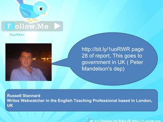 Russell Stannard Writes Webwatcher in the English Teaching Professional based in London, UK http://bit.ly/1uoRWR page 28 of report, This goes to government in UK ( Peter Mandelson's dep) 