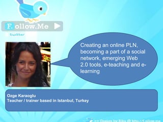 Ozge Karaoglu  Teacher / trainer based in Istanbul, Turkey Creating an online PLN, becoming a part of a social network, emerging Web 2.0 tools, e-teaching and e-learning 