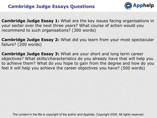 Cambridge Judge Essays Questions The content in the file is copyright of the author and Apphelp. Copyright 2006. All rights reserved.  Cambridge Judge Essay 1:  What are the key issues facing organisations in your sector over the next three years? What course of action would you recommend to such organisations? (300 words) Cambridge Judge Essay 2:  What did you learn from your most spectacular failure? (200 words) Cambridge Judge Essay 3:  What are your short and long term career objectives? What skills/characteristics do you already have that will help you to achieve them? What do you hope to gain from the degree and how do you feel it will help you achieve the career objectives you have? (500 words) 