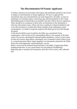 The Discrimination Of Female Applicants
To behave and treat servicewomen with respect and entitlement and those who recruit
to display no discrimination to female applicants. We have to approach the
recruitment steps since discrimination can easily begin here. Secondly, we have to
implement a no tolerance policy concerning rape and discrimination in the United
StatesMilitaryand to hold all those accountable who don t follow the new regulations.
There should be no exceptions to these rules; an illustration to this declaration is
when kin intervention occurs. Those who have a political or financial platform tend
to use their positions to exclude their family members from undergoing certain
circumstances. It is hard to escape the suspicion that Bush got an easy ride through
the guard.
At the time he did his years in uniform, his father was a prominent Texas
congressman, a fact not lost on his commanding officers, who seemed, in the latter
years of his service, disinclined to demand regular attendance. I d have to have been
an idiot not to know about [Bush s parentage], says Lieutenant Colonel Albert Lloyd
Jr, a retired personnel officer whose signature is on documents released by the White
House this week apparently confirming Bush s service.
Bush is sworn into the National Guard and there is his father, Congressman Bush,
standing beside him. It was a good chance for unit publicity (Goldenberg).
Reporting rape is currently not anonymous, there has to be a secure, safe, unbiased
and
 