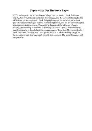 Unprotected Sex Research Paper
STD s and unprotected sex are both of a large concern to me. I think that in our
society, however, they are sometimes downplayed, and the views of these definitely
differ from person to person. I think that people engage in this behavior without
protection because they just want to experience pleasure, and are not considering the
consequences in the moment. This could be because of the influence of peers,
society, or something like alcohol influencing the choice. Also, I think that many
people are really in denial about the consequences of doing this. More specifically, I
think they think that they won t ever get an STD, as if it is something foreign to
them, when in fact, it is very much possible and common. The same thing goes with
the potential
 
