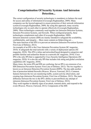Comprimination Of Security Systems And Intrusion
Detection...
The correct configuration of security technologies is mandatory to balance the need
for access and safety of information (Cavusoglu Raghunathan, 2009). Many
companies use the layered approach to ensure protection of their network information
system (Cavusoglu Raghunathan, 2009). By using this approach, many security
technologies rely on each other to operate effectively (Cavusoglu Raghunathan,
2009). Three technologies commonly used together are Intrusion Detection Systems,
Intrusion Prevention Systems, and firewalls. When configured properly, these
technologies complement each other (Cavusoglu Raghunathan, 2009).
Intrusion detection systems (IDS) are mainly intended to safeguard the availability,
confidentiality, and integrity ... Show more content on Helpwriting.net ...
The main function of the IPS is to prevent an intrusion (Intrusion Prevention System:
First Line of Defense, 2012).
An example of an IPS is the Cisco Intrusion Prevention System (SC magazine,
2010). It safeguards the total network with a variety of deployment options (SC
magazine, 2010). This IPS is inline and networked based designed to categorize and
prohibit familiar and unfamiliar threats to a network (SC magazine, 2010). Cisco
IPS is the only IPS that is supported by Cisco Security Intelligence Operations (SC
magazine, 2010). It is also the only IPS that includes risk rating and global correlation
capabilities (SC magazine, 2010).
Many times, the terms IPS and IDS are confusing, but an IPS is an extension of an
IDS (Intrusion Prevention System: First Line of Defense, 2012). The two together is
known as an Intrusion Detection Prevention System (IDPS). The duo adds another
line of protection behind firewalls (Weaver, Weaver, Farwood, 2012). Common
features between the two are monitoring traffic, system activity observation, and
creating logs (Intrusion Prevention System: First Line of Defense, 2012). The main
difference between the two is the IPS s ability to prevent/block any attempt of
intrusion (Intrusion Prevention System: First Line of Defense, 2012).
They work together to identify signs of an attack, transmit alerts, and respond to the
event (Weaver, Weaver, Farwood, 2012). Components of the IDS
 