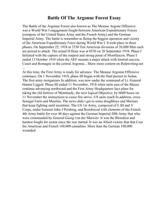 Battle Of The Argonne Forest Essay
The Battle of the Argonne Forest also known as The Meause Argone Offensive
was a World War I engagement fought between American Expeditionary Forces
(compose of the United States Army and the French Army) and the German
Imperial Army. The battle is remember as Being the biggest operation and victory
of the American Expeditionary Force during World War I. It took place in three
phases. On September 25, 1918 at 2330 Ten American divisions of 26,000 Men each
are poised to attack. The actual H Hour was at 0530 on 26 September 1918. Phase I
Initiated with the capture of the outpost and strong point of Montfaucon. Phase I
ended 13 October 1918 when the AEF mounts a major attack with limited success.
Cunel and Romagne in the central Argonne... Show more content on Helpwriting.net
...
At this time, the First Army is ready for advance. The Meause Argonne Offensive
continues. On 1 November 1918, phase III began with the final pursuit to Sedan.
The first army reorganizes In addition, was now under the command of Lt. General
Hunter Liggett. Phase III ended 11 November, 1918 when units east of the Meuse
continue advancing northward and the First Army Headquarters lays plans for
taking the old fortress of Montmedy, the next logical Objective, by 0600 hours on
11 November the instructions to cease fire arrive. US units reach In addition, cross
Senegal Farm and Moulins. The news didn t get to some doughboys and Marines
that keep fighting until noontime. The US 1st Army, composed of I, III and V
Corps, under General John J Pershing, and Reinforced with elements of the French
4th Army battle for over 40 days against the German Imperial fifth Army that who
were commanded by General Georg von der Marwitz. It was the Bloodiest and
hardest fought for sector since the war started. It was an Allied victory that that Cost
the American and French 188,000 casualties. More than the German 100,000
wounded
 
