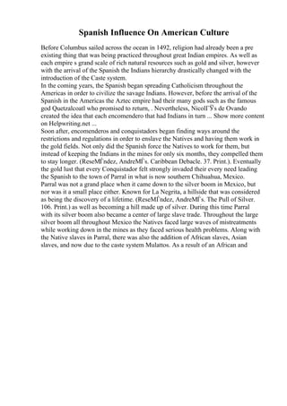 Spanish Influence On American Culture
Before Columbus sailed across the ocean in 1492, religion had already been a pre
existing thing that was being practiced throughout great Indian empires. As well as
each empire s grand scale of rich natural resources such as gold and silver, however
with the arrival of the Spanish the Indians hierarchy drastically changed with the
introduction of the Caste system.
In the coming years, the Spanish began spreading Catholicism throughout the
Americas in order to civilize the savage Indians. However, before the arrival of the
Spanish in the Americas the Aztec empire had their many gods such as the famous
god Quetzalcoatl who promised to return, . Nevertheless, NicolГЎs de Ovando
created the idea that each encomendero that had Indians in turn ... Show more content
on Helpwriting.net ...
Soon after, encomenderos and conquistadors began finding ways around the
restrictions and regulations in order to enslave the Natives and having them work in
the gold fields. Not only did the Spanish force the Natives to work for them, but
instead of keeping the Indians in the mines for only six months, they compelled them
to stay longer. (ReseМЃndez, AndreМЃs. Caribbean Debacle. 37. Print.). Eventually
the gold lust that every Conquistador felt strongly invaded their every need leading
the Spanish to the town of Parral in what is now southern Chihuahua, Mexico.
Parral was not a grand place when it came down to the silver boom in Mexico, but
nor was it a small place either. Known for La Negrita, a hillside that was considered
as being the discovery of a lifetime. (ReseМЃndez, AndreМЃs. The Pull of Silver.
106. Print.) as well as becoming a hill made up of silver. During this time Parral
with its silver boom also became a center of large slave trade. Throughout the large
silver boom all throughout Mexico the Natives faced large waves of mistreatments
while working down in the mines as they faced serious health problems. Along with
the Native slaves in Parral, there was also the addition of African slaves, Asian
slaves, and now due to the caste system Mulattos. As a result of an African and
 