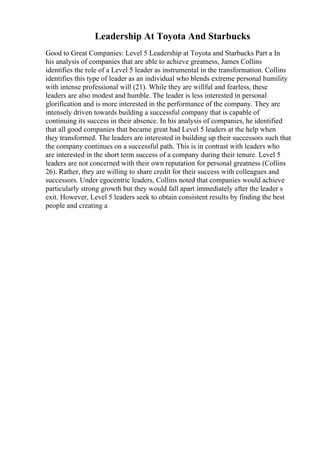 Leadership At Toyota And Starbucks
Good to Great Companies: Level 5 Leadership at Toyota and Starbucks Part a In
his analysis of companies that are able to achieve greatness, James Collins
identifies the role of a Level 5 leader as instrumental in the transformation. Collins
identifies this type of leader as an individual who blends extreme personal humility
with intense professional will (21). While they are willful and fearless, these
leaders are also modest and humble. The leader is less interested in personal
glorification and is more interested in the performance of the company. They are
intensely driven towards building a successful company that is capable of
continuing its success in their absence. In his analysis of companies, he identified
that all good companies that became great had Level 5 leaders at the help when
they transformed. The leaders are interested in building up their successors such that
the company continues on a successful path. This is in contrast with leaders who
are interested in the short term success of a company during their tenure. Level 5
leaders are not concerned with their own reputation for personal greatness (Collins
26). Rather, they are willing to share credit for their success with colleagues and
successors. Under egocentric leaders, Collins noted that companies would achieve
particularly strong growth but they would fall apart immediately after the leader s
exit. However, Level 5 leaders seek to obtain consistent results by finding the best
people and creating a
 