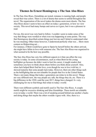 Themes In Ernest Hemingway s The Sun Also Rises
In The Sun Also Rises, friendships are tested, romance is running high, and people
reveal their true colors. There is a lot of drama that seems to unfold throughout the
novel. The organization of the novel makes the drama seem more drastic. The Sun
Also Rises doesn t seem to have an effect on today s generation, or how we view
society. This novel had many bumps and curves as it goes, but it was a pleasure to
read.
For me, this novel was very hard to follow. I couldn t seem to make sense of the
way that things were worded or what even was happening at some points. The way
that Hemingway described certain things just lost me and I failed to understand what
he was meaning. Other times however, I understood perfectly what was ... Show more
content on Helpwriting.net ...
For instance, if Brett would have gone to Spain by herself before the others arrived,
she might have fallen in love with someone else. The Sun Also Rises was organized to
what seemed to be the best way possible.
The Sun Also Rises has very few different aspects to it that can affect the way
society is today. In some circumstances, such as when Brett let the young
bullfighter go because she didn t want to hurt his career, it taught readers that
sometimes you have to think about others before you think about yourself. Also,
when Jack helped Brett find her love, even though he was in love with her, it
showed maturity that some people lack today. However, there are other things such
as the bullfighting that are not relatable for people that live in the United States.
There s not many things that today s generation can relate to in this novel. Things
are very different now, the way people act, talk, the things they do, etc. There is a
big difference in the 1920 s and the year 2017, things have changed. It s very
challenging for me to find things that relate to today s world.
There were different symbols and motifs used in The Sun Also Rises. A couple
motifs might be excessive drinking and false friendships. These motifs are relatable
even in today s world. There was a lot of sneaking around behind one another s backs
and doing things that maybe the others wouldn t agree with. Also, there is a
 