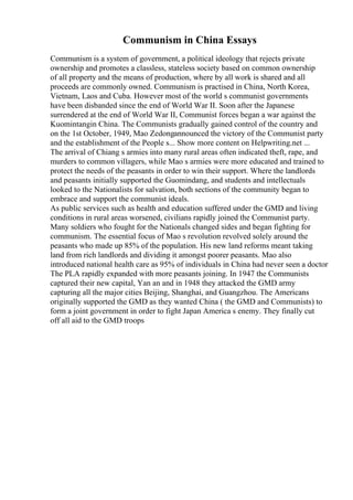 Communism in China Essays
Communism is a system of government, a political ideology that rejects private
ownership and promotes a classless, stateless society based on common ownership
of all property and the means of production, where by all work is shared and all
proceeds are commonly owned. Communism is practised in China, North Korea,
Vietnam, Laos and Cuba. However most of the world s communist governments
have been disbanded since the end of World War II. Soon after the Japanese
surrendered at the end of World War II, Communist forces began a war against the
Kuomintangin China. The Communists gradually gained control of the country and
on the 1st October, 1949, Mao Zedongannounced the victory of the Communist party
and the establishment of the People s... Show more content on Helpwriting.net ...
The arrival of Chiang s armies into many rural areas often indicated theft, rape, and
murders to common villagers, while Mao s armies were more educated and trained to
protect the needs of the peasants in order to win their support. Where the landlords
and peasants initially supported the Guomindang, and students and intellectuals
looked to the Nationalists for salvation, both sections of the community began to
embrace and support the communist ideals.
As public services such as health and education suffered under the GMD and living
conditions in rural areas worsened, civilians rapidly joined the Communist party.
Many soldiers who fought for the Nationals changed sides and began fighting for
communism. The essential focus of Mao s revolution revolved solely around the
peasants who made up 85% of the population. His new land reforms meant taking
land from rich landlords and dividing it amongst poorer peasants. Mao also
introduced national health care as 95% of individuals in China had never seen a doctor
The PLA rapidly expanded with more peasants joining. In 1947 the Communists
captured their new capital, Yan an and in 1948 they attacked the GMD army
capturing all the major cities Beijing, Shanghai, and Guangzhou. The Americans
originally supported the GMD as they wanted China ( the GMD and Communists) to
form a joint government in order to fight Japan America s enemy. They finally cut
off all aid to the GMD troops
 