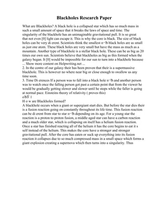 Blackholes Research Paper
What are Blackholes? A black hole is a collapsed star which has so much mass in
such a small amount of space that it breaks the laws of space and time. The
singularity of the blackhole has an unimaginable gravitational pull. It is so great
that not even [0] light can escape it. This is why the core is black. The size of black
holes can be very di erent. Scientists think the smallest п¬Ђ black holes are as small
as just one atom. These black holes are very small but have the mass as much as a
mountain. Another type of blackhole is a stellar black hole. These can be as big as 20
times our own sun. Scientists believe that blackholes as big as this formed when the
galaxy began. It [0] would be impossible for our sun to turn into a blackhole because
... Show more content on Helpwriting.net ...
2. In the centre of our galaxy their has been proven that their is a supermassive
blackhole. This is however no where near big or close enough to swallow us any
time soon.
3. Time Di erences If a person was to fall into a black hole п¬Ђ and another person
was to watch once the falling person got past a certain point that from the viewer he
would be gradually getting slower and slower until he stops while the faller is going
at normal pace. Einsteins theory of relativity ( proves this)
оЂЎ 1
H o w are Blackholes formed?
A blackhole occurs when a giant or supergiant start dies. But before the star dies their
is a fusion reaction going on constantly throughout its life time. This fusion reaction
can be di erent from star to star п¬Ђ depending on its age. For a young star the
reaction is a proton to proton fusion, a middle aged star can have a carbon reaction
and a much older star, which is collapsing on itself has a helium fusion reaction.
Once a star has finished reacting all of the helium it has the core begins to eat it s
self instead of the helium. This makes the core have a stronger and stronger
gravitational pull. After the core has eaten or suck up everything into its fusion
reaction it collapses due to so much compressed mass in a small space which forms a
giant explosion creating a supernova which then turns into a singularity. Thus
 