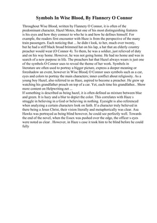 Symbols In Wise Blood, By Flannery O Connor
Throughout Wise Blood, written by Flannery O Connor, it is often of the
predominant character, Hazel Motes, that one of his most distinguishing features
is his eyes and how they connect to who he is and how he defines himself. For
example, the readers first encounter with Haze is from the perspective of the many
train passengers. Each noticing that ... he didn t look, to her, much over twenty,
but he had a stiff black broad brimmed hat on his lap, a hat that an elderly country
preacher would wear (O Connor 4). To them, he was a soldier, just relieved of duty
and on his way home. However, he was not going home. He had no home and was in
search of a new purpose in life. The preachers hat that Hazel always wears is just one
of the symbols O Connor uses to reveal the theme of her work. Symbols in
literature are often used to portray a bigger picture, express a deeper meaning or
foreshadow an event, however in Wise Blood, O Connor uses symbols such as a car,
eyes and colors to portray the main characters; inner conflict about religiosity. As a
young boy Hazel, also referred to as Haze, aspired to become a preacher. He grew up
watching his grandfather preach on top of a car. Yet, each time his grandfather... Show
more content on Helpwriting.net ...
If something is described as being hazel, it is often defined as mixture between blue
and green. It is hazy and a blur to depict the color. This correlates with Haze s
struggle in believing in a God or believing in nothing. Eyesight is also referenced
when analyzing a certain characters look on faith. If a character truly believed in
there being a Jesus Christ, their vision literally and metaphorically was clear. Asa
Hawks was portrayed as being blind however, he could see perfectly well. Towards
the end of the novel, when the Essex was pushed over the edge, the officer s eyes
were noted as clear . However, in Haze s case it took him to be blind before he could
fully
 