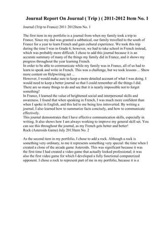 Journal Report On Journal ( Trip ) ( 2011-2012 Item No. 1
Journal (Trip to France) 2011 2012Item No. 1
The first item in my portfolio is a journal from when my family took a trip to
France. Since my dad was granted a sabbatical, our family travelled to the south of
France for a year to learn French and gain cultural experience. We took this trip
during the time I was in Grade 6; however, we had to take school in French instead,
which was probably more difficult. I chose to add this journal because it is an
accurate summary of many of the things my family did in France, and it shows my
progress throughout the year learning French.
In order to be able to communicate while my family was in France, all of us had to
learn to speak and write in French. This was a challenge, but we took lessons ... Show
more content on Helpwriting.net ...
However, I would make sure to keep a more detailed account of what I was doing. I
would need to keep a better journal so that I could remember all the things I did.
There are so many things to do and see that it is nearly impossible not to forget
something!
In France, I learned the value of heightened social and interpersonal skills and
awareness. I found that when speaking in French, I was much more confident than
when I spoke in English, and this led to me being less introverted. By writing a
journal, I also learned how to summarize facts concisely, and how to communicate
effectively.
This journal demonstrates that I have effective communication skills, especially in
writing. It also shows how I am always working to improve my general skill set. You
can see this throughout the journal, as my French gets better and better!
Rock (Asteroids Game) July 2013Item No. 2
As the second item in my portfolio, I chose to add a rock. Although a rock is
something very ordinary, to me it represents something very special: the time when I
created a clone of the arcade game Asteroids. This was significant because it was
the first time I had created a video game that actually looked professional; it was
also the first video game for which I developed a fully functional computerized
opponent. I chose a rock to represent part of me in my portfolio, because it is a
 