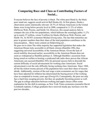 Comparing Race and Class as Contributing Factors of
Social...
Everyone believes the face of poverty is black. The white poor blend in, the black
poor stand out, suggests social activist Bell Hooks (4). At first glance, Hooks s
observation seems statistically relevant: 24.7% of African Americans in the United
States were living below poverty level in 2008, compared to 11.2% of whites
(DeNavas Walt, Proctor, and Smith 14). However, this casual analysis fails to
compare the size of the two populations, which balloons the seemingly paltry 11.2%
up to nearly 27 million, versus 9 million for blacks (DeNavas Walt, Proctor, and
Smith 14). As SUNY economist Michael Zweig notes, The fact that minorities are
poor in greater numbers than their share of the total population contributes to the
misconception... Show more content on Helpwriting.net ...
He goes on to claim The white majority has supported legislation that makes the
American Dream truly accessible to all black citizens (Hamblin 290), thus
suggesting universal accessibility of the American Dream. Given the lack of
social mobility discussed earlier, accessibility to the American Dream does not
seem as widespread as Hamblin portrays it. Although Hamblin s ascension from
being raised on welfare to hosting a syndicated talk radio show proves that African
Americans can succeed (Hamblin 292), his personal success fails to discredit the
current difficulty of social advancement for working class Americans. Social
advancement is not the only difficulty facing working class Americans. Since 1968,
all but the richest twenty percent of the population have seen their share of income
shrink. Additionally, erosion of the real wage a term economists use for wages that
have been adjusted for inflation has deteriorated the buying power of the working
class as compared to twenty years ago (Zweig 63). Consequently, the poor not only
face a hard time escaping poverty, but they are gradually becoming poorer as well.
The gap in college education between working and upper classes offers some
explanation for the shift in earnings, as New York Times economics journalist David
Leonhardt explains, College graduates have received steady pay increases over the
past two decades,
 