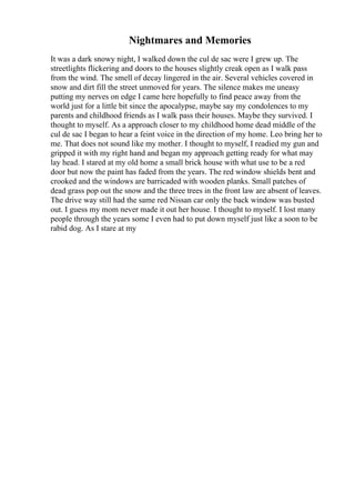Nightmares and Memories
It was a dark snowy night, I walked down the cul de sac were I grew up. The
streetlights flickering and doors to the houses slightly creak open as I walk pass
from the wind. The smell of decay lingered in the air. Several vehicles covered in
snow and dirt fill the street unmoved for years. The silence makes me uneasy
putting my nerves on edge I came here hopefully to find peace away from the
world just for a little bit since the apocalypse, maybe say my condolences to my
parents and childhood friends as I walk pass their houses. Maybe they survived. I
thought to myself. As a approach closer to my childhood home dead middle of the
cul de sac I began to hear a feint voice in the direction of my home. Leo bring her to
me. That does not sound like my mother. I thought to myself, I readied my gun and
gripped it with my right hand and began my approach getting ready for what may
lay head. I stared at my old home a small brick house with what use to be a red
door but now the paint has faded from the years. The red window shields bent and
crooked and the windows are barricaded with wooden planks. Small patches of
dead grass pop out the snow and the three trees in the front law are absent of leaves.
The drive way still had the same red Nissan car only the back window was busted
out. I guess my mom never made it out her house. I thought to myself. I lost many
people through the years some I even had to put down myself just like a soon to be
rabid dog. As I stare at my
 