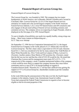 Financial Report of Loewen Group Inc.
Financial Report of Loewen Group Inc.
The Loewen Group Inc. was founded in 1969. The company has two major
headquarters in North America, one in Burnaby, British Colombia and a second in
Cincinnati, Ohio. Loewen Group Inc. (L.G.I.) is the largest funeral services
enterprise in Canada and is the second largest company in the North American
Funeral Services Industry. L.G.I. owns 918 funeral homes and 269 cemeteries and
also engages in the pre need selling of funeral services including cemetery and
cremation services. The company strives on respecting its Eagle Principle, which is
displayed on the first page of its 1995 Annual Report:
To soar to heights of possibilities one needs two equally healthy, strong wings one
being ... Show more content on Helpwriting.net ...
S.C.I. Take over Attempt
On September 17, 1996 Service Corporation International (S.C.I.), the largest
Funeral Service Company in the world, placed a $ 2.5. billion take over bid for
Loewen Group Inc. The bid s share value is equivalent to US $ 43 each. Houston
based S.C.I. s bid was considered to be fair by many analysts like Todd Richter of
Dean Witter Reynolds Inc. (New York) and Ivar Leipens of Moss, Lawson Co.
(Toronto). Another analyst, Dean Martin of TD securities Inc. (Toronto), stated
that the bid was too low and that the a bid of US $ 50 would be fair. He noted that
Chairman Ray Loewen and his management team retain 20 % (15 % + 5 %
respectively) of the company s stock. Canadian institutional holders of the company
s stock would be more likely to support the company because they must follow
constraints such as a cap of 20 % on foreign holdings in regards to
Canadian Pension funds. Therefore S.C.I. will has had a difficult time gaining the
support of 75 % of Loewen Group Inc. shareholders needed as per the Canadian
securities law.
In the week following the announcement of the take over bid, the fourth largest
company in the industry, Equity Corp. International, based in Lufkin,
Texas had contacted the Federal Trade Commission in regards to how to become
eligible to bid for divested properties if the
 