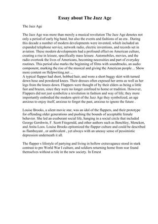 Essay about The Jazz Age
The Jazz Age
The Jazz Age was more than merely a musical revolution The Jazz Age denotes not
only a period of early big band, but also the events and fashions of an era . During
this decade a number of modern developments were invented, which included an
expanded telephone service, network radio, electric inventions, and records set in
aviation. These modern developments had a profound effect on American culture,
creating a rise in leisure, specifically mass leisure. Automobiles, movies, and the
radio overtook the lives of Americans, becoming necessities and part of everyday
routines. This period also marks the beginning of films with soundtracks, an audio
component, marking the rise of the musical and giving the American people ... Show
more content on Helpwriting.net ...
A typical flapper had short, bobbed hair, and wore a short baggy skirt with turned
down hose and powdered knees. Their dresses often exposed her arms as well as her
legs from the knees down. Flappers were thought of by their elders as being a little
fast and brazen, since they were no longer confined to home or tradition. However,
Flappers did not just symbolize a revolution in fashion and way of life; they more
importantly embodied the modern spirit of the Jazz Age they symbolized, an age
anxious to enjoy itself, anxious to forget the past, anxious to ignore the future .
Louise Brooks, a silent movie star, was an idol of the flappers, and their prototype
for offending older generations and pushing the bounds of acceptable female
behavior. She led an exuberant social life, hanging in a social circle that included
George Gershwin, F. Scott Fitzgerald, and other authors such as Benchley, Mencken,
and Anita Loos. Louise Brooks epitomized the flapper culture and could be described
as flamboyant , or ambivalent , yet always with an uneasy sense of pessimistic
depression underneath it all.
The flapper s lifestyle of partying and living in hollow extravagance stood in stark
contrast to pre World War I culture, and soldiers returning home from war found
themselves without a role in the new society. In Ernest
 
