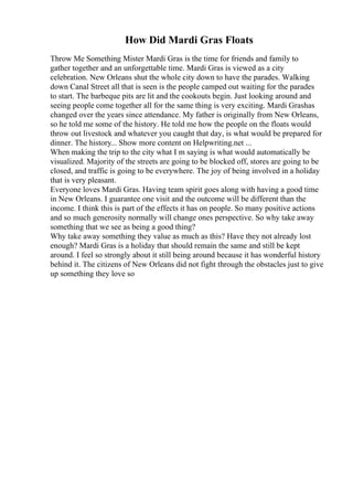 How Did Mardi Gras Floats
Throw Me Something Mister Mardi Gras is the time for friends and family to
gather together and an unforgettable time. Mardi Gras is viewed as a city
celebration. New Orleans shut the whole city down to have the parades. Walking
down Canal Street all that is seen is the people camped out waiting for the parades
to start. The barbeque pits are lit and the cookouts begin. Just looking around and
seeing people come together all for the same thing is very exciting. Mardi Grashas
changed over the years since attendance. My father is originally from New Orleans,
so he told me some of the history. He told me how the people on the floats would
throw out livestock and whatever you caught that day, is what would be prepared for
dinner. The history... Show more content on Helpwriting.net ...
When making the trip to the city what I m saying is what would automatically be
visualized. Majority of the streets are going to be blocked off, stores are going to be
closed, and traffic is going to be everywhere. The joy of being involved in a holiday
that is very pleasant.
Everyone loves Mardi Gras. Having team spirit goes along with having a good time
in New Orleans. I guarantee one visit and the outcome will be different than the
income. I think this is part of the effects it has on people. So many positive actions
and so much generosity normally will change ones perspective. So why take away
something that we see as being a good thing?
Why take away something they value as much as this? Have they not already lost
enough? Mardi Gras is a holiday that should remain the same and still be kept
around. I feel so strongly about it still being around because it has wonderful history
behind it. The citizens of New Orleans did not fight through the obstacles just to give
up something they love so
 