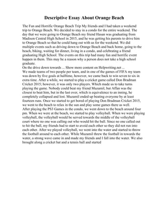 Descriptive Essay About Orange Beach
The Fun and Horrific Orange Beach Trip My friends and I had taken a weekend
trip to Orange Beach. We decided to stay in a condo for the entire weekend. The
day that we were going to Orange Beach my friend Hasan was graduating from
Madison Central High School in 2015, and he was getting his parents to drive him
to Orange Beach so that he could hang out with us for the weekend. We did
multiple events such as driving down to Orange Beach and back home, going to the
beach, biking, waiting for dinner, living in a condo, and celebrating a friend
graduating High School. The events on this trip had many fun and horrific event
happen in them. This may be a reason why a person does not take a high school
graduate.
On the drive down towards ... Show more content on Helpwriting.net ...
We made teams of two people per team, and in one of the games of FIFA my team
was down by five goals at halftime, however, we came back to win seven to six in
extra time. After a while, we started to play a cricket game called Don Bradman
Cricket 2015; however, it was only two players. Which made us to take turns
playing the game. Nobody could beat my friend Muzamil, but Affan was the
closest to beat him, but in the last over, which is equivalence to an inning, he
completely collapsed and lost. Muzamil ended up beating everyone by at least
fourteen runs. Once we started to get bored of playing Don Bradman Cricket 2015,
we went to the beach to relax in the sun and play some games there as well.
After playing the PS3 Games in the condo, we went down to the beach around four
pm. When we were at the beach, we started to play volleyball. When we were playing
volleyball, the volleyball would be served towards the middle of the volleyball
court where no one was calling out who would hit the ball. Since no one called out
to hit the ball, my friends had to start to avoid each other so they did not run into
each other. After we played volleyball, we went into the water and started to throw
the football around to each other. While Muzamil threw the football in towards the
water, a strong wave came in and made my friends and I fall into the water. We also
brought along a cricket bat and a tennis ball and started
 