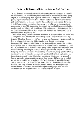 Cultural Differences Between Surena And Nortena
To any outsider, Surena and Nortena girls seem to be one and the same. Without an
understanding of the minute and significant differences between each distinct group
of girls, it is easy to group them together, for the sake of simplicity. Indeed, many
polling organization underestimate the differences between different sects of latina
girls and often come up confused on why their predictions were wrong. However,
with differences come similarities. Each group of girls belong to the same ethnic
group, more or less. This means, that despite their territorial differences, similarities
can be found. Individually, all the girls are different in one way shape or form. Their
various upbringings and home lives impact their outlooks and mannerisms... Show
more content on Helpwriting.net ...
T Rex, who is a very vocal advocate for the virtues of Nortena culture, did admitt that
...both groups have the same idea and that they are all ...truly mexican till the day
(we) die (Mendoza Denton, 111). When Nortenas and Surenas are viewed through the
lens of only mexican girls, the differences between the two groups seem
insurmountable. However, when Nortena and Surena girls are compared with other
ethnic groups, such as caucasian and asian girls, their differences seem smaller. This
isn t to undermine the differences of each group, rather the girls have no choice. The
world that many mexican girls live in is stacked against them. English as a Second
Language classes do not count towards college requirements, many girls have family
members who are in the states undocumented, and outside of their high school and
immediate community, many latinxs face harsh racial stereotypes. Nortena and
Surena ideologies may attempt to overcome these barriers different, but as a whole
each group is working towards a better life. While Nortena girls would often call
Surena girls wetbacks or tell them to go back to Mexico, they didn t tolerate other
non mexican doing the same. The obstacles that Nortena and Surena girls faced
created a sense of sameness, an understanding that both groups faced the same
discrimination, that helped maintain the overall California Mexican
 