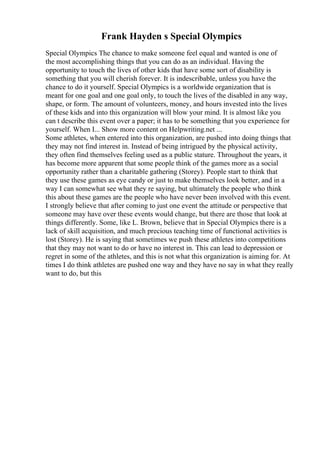 Frank Hayden s Special Olympics
Special Olympics The chance to make someone feel equal and wanted is one of
the most accomplishing things that you can do as an individual. Having the
opportunity to touch the lives of other kids that have some sort of disability is
something that you will cherish forever. It is indescribable, unless you have the
chance to do it yourself. Special Olympics is a worldwide organization that is
meant for one goal and one goal only, to touch the lives of the disabled in any way,
shape, or form. The amount of volunteers, money, and hours invested into the lives
of these kids and into this organization will blow your mind. It is almost like you
can t describe this event over a paper; it has to be something that you experience for
yourself. When I... Show more content on Helpwriting.net ...
Some athletes, when entered into this organization, are pushed into doing things that
they may not find interest in. Instead of being intrigued by the physical activity,
they often find themselves feeling used as a public stature. Throughout the years, it
has become more apparent that some people think of the games more as a social
opportunity rather than a charitable gathering (Storey). People start to think that
they use these games as eye candy or just to make themselves look better, and in a
way I can somewhat see what they re saying, but ultimately the people who think
this about these games are the people who have never been involved with this event.
I strongly believe that after coming to just one event the attitude or perspective that
someone may have over these events would change, but there are those that look at
things differently. Some, like L. Brown, believe that in Special Olympics there is a
lack of skill acquisition, and much precious teaching time of functional activities is
lost (Storey). He is saying that sometimes we push these athletes into competitions
that they may not want to do or have no interest in. This can lead to depression or
regret in some of the athletes, and this is not what this organization is aiming for. At
times I do think athletes are pushed one way and they have no say in what they really
want to do, but this
 