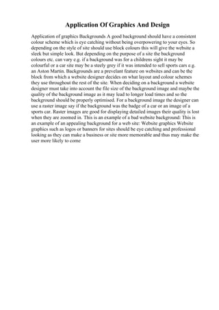 Application Of Graphics And Design
Application of graphics Backgrounds A good background should have a consistent
colour scheme which is eye catching without being overpowering to your eyes. So
depending on the style of site should use block colours this will give the website a
sleek but simple look. But depending on the purpose of a site the background
colours etc. can vary e.g. if a background was for a childrens sight it may be
colourful or a car site may be a steely grey if it was intended to sell sports cars e.g.
an Aston Martin. Backgrounds are a prevelant feature on websites and can be the
block from which a website designer decides on what layout and colour schemes
they use throughout the rest of the site. When deciding on a background a website
designer must take into account the file size of the background image and maybe the
quality of the background image as it may lead to longer load times and so the
background should be properly optimised. For a background image the designer can
use a raster image say if the background was the badge of a car or an image of a
sports car. Raster images are good for displaying detailed images their quality is lost
when they are zoomed in. This is an example of a bad website background: This is
an example of an appealing background for a web site: Website graphics Website
graphics such as logos or banners for sites should be eye catching and professional
looking as they can make a business or site more memorable and thus may make the
user more likely to come
 