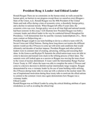 President Reag A Leader And Ethical Leader
Ronald Reagan There are no constraints on the human mind, no walls around the
human spirit, no barriers to our progress except those we ourselves erect (Reagan s
State of the Union, n.d.). Ronald Reagan was the 40th President of the United
States and took office during a time of economic crisis, a disorderly foreign policy,
and a decline in national morale. When Reagan left office 8 years later, the
economic crisis was over, foreign policy was at an all time high and national morale
had been restored. In this essay I will illustrate how President Reagan was both a
visionary leader and ethical leader in the way he conducted himself throughout his
Presidency. I will demonstrate how he used the visionary leadershiptraits of a... Show
more content on Helpwriting.net ...
President Reagan sought to use team building to devise a cohesive team with US,
Soviet Union and Allied Nations. During these long drawn out treaties the different
nations would use the Z Process to come up with terms and conditions that would
ultimately end decades of nuclear impasse. President Reagan and other political
leaders were in constant state of creating, advancing, refining and executing their
ideas. In the Geneva and ReykjavГk Summits the allied nation team were not able to
come to decision and instead were stuck in the refining process of their ideas. The
summits were still looked upon as a success as Reagan was moving the team closer
to the vision of nuclear abolishment. It wasn t until the Intermediate Range Nuclear
Forces Treaty in 1987 where the team was able to complete the entire Z Process and
come to a decisive decision to abolish nuclear intermediate range weapons. Reagan
demonstrated he was a visionary leader by his use of team building while utilizing
the Z Process during treaty talks to come up with a solution to the nuclear stand. His
use of inspirational motivation during these treaty talks to motivate the allied nations
to commit to the common vision once again demonstrates how Reagan was a
visionary leader.
Ethical Leader
Ronald Reagan was an Ethical Leader by using the critical thinking attribute of open
mindedness as well as avoiding the ethical trap
 