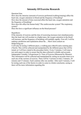 Intensity Of Exercise Research
Question/Aim:
How does the intensity (amount) of exercise performed (walking/running) affect the
heart rate, oxygen saturation in blood and the frequency of breathing?
How does the amount of time exercised affect the heart rate, oxygen saturation and
the frequency of breathing?
How does this affect the human body? The cardiovascular system? The respiratory
system?
Does this have a significant influence on the blood pressure?
Hypothesis:
If the intensity of exercise and the time of exercising increases (not simultaneously),
then the heart rate will escalate to a higher pace, the oxygen saturation in the blood
will increase, and the frequency of breathing will multiply rapidly. First off, I will be
making a prediction and explanation about the ... Show more content on
Helpwriting.net ...
I will only be testing 2 different paces, a walking pace (4km/h) and a running pace
(7km/h). This will be collected and manipulated by the different paces that will be
tested, as I will have stated in the procedure below. Every 5 minutes, I will stop to
test each aspect in order to ensure that the data collected is reliable and accurate.
Independent Variable 2 (Experiment 2): Time of Exercise (Measured by Minutes)
This information will be collected and manipulated by setting an accurate timer as to
each one of the sections of exercise. There will be 3 sections in total, 5 minutes, 10
minutes and 15 minutes. Each continue after one another. After each 5 minutes, I will
be testing each one of the factors in order to come to a better conclusion, seeing as
there will be more information regarding this
 