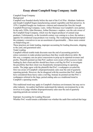 Essay about Campbell Soup Company Audit
Campbell Soup Company
Background
Campbell was founded shortly before the start of the Civil War. Abraham Anderson
and Joseph Campbell began manufacturing canned vegetables and fruit preserves. In
1976, Campbell bought out Anderson s interest and renamed the firm the Joseph
Campbell Preserving Company. Later, Arthur Dorrance was Campbell s new partner.
In the early 1920s, John Dorrance, Arthur Dorrance s nephew, was the sole owner of
the Campbell Soup Company, which was the largest producer of canned soup
products. Unfortunately, as the twentieth century was coming to a close, the nation s
appetite for condensed soup products was waning. The weakening demand prompted
the company s executives to use an assortment of questionable ... Show more content
on Helpwriting.net ...
These practices are trade loading, improper accounting for loading discounts, shipping
to the yard, and guaranteed sales.
Trade Loading
Campbell offered sizable trade discounts near the end of accounting period to
entice customers to make product purchases that they would otherwise defer. By
this way, a company can use price concessions to prop up its reported revenues and
profits. Plaintiffs pointed out that PwC auditors were aware of the excessive trade
loading by their client and this should have been a red flag for PwC to investigate
the possibility that their client was fraudulently misrepresenting its operating
results. The judge agree with the plaintiffs that PwC s workpapers revealed the
firm was aware of Campbell s disproportionately sales near the end of quarterly
reporting periods. However, the he disagreed with the assertion that PwC should
have considered those heavy sales a red flag. Instead, he pointed out that PwC s
workpapers referred to the large, period ending sales as a traditional trend in
Campbell s operating results.
This traditional trend may apply to Campbell s business environment, but may not to
other industry. An auditor had better understand the industry environment he or she
involves in to judge whether disproportionately sales near the end of quarterly
reporting periods are normal or not.
Improper Accounting for Loading Discount
Whether PwC would remain a defendant was whether the audit firm realized that large
 