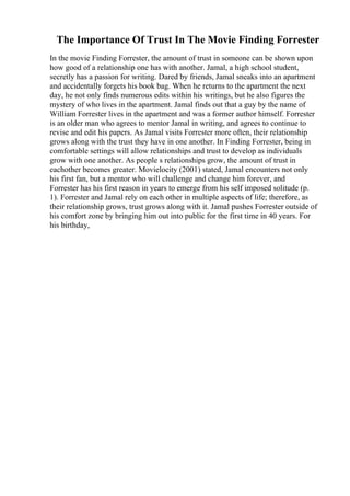 The Importance Of Trust In The Movie Finding Forrester
In the movie Finding Forrester, the amount of trust in someone can be shown upon
how good of a relationship one has with another. Jamal, a high school student,
secretly has a passion for writing. Dared by friends, Jamal sneaks into an apartment
and accidentally forgets his book bag. When he returns to the apartment the next
day, he not only finds numerous edits within his writings, but he also figures the
mystery of who lives in the apartment. Jamal finds out that a guy by the name of
William Forrester lives in the apartment and was a former author himself. Forrester
is an older man who agrees to mentor Jamal in writing, and agrees to continue to
revise and edit his papers. As Jamal visits Forrester more often, their relationship
grows along with the trust they have in one another. In Finding Forrester, being in
comfortable settings will allow relationships and trust to develop as individuals
grow with one another. As people s relationships grow, the amount of trust in
eachother becomes greater. Movielocity (2001) stated, Jamal encounters not only
his first fan, but a mentor who will challenge and change him forever, and
Forrester has his first reason in years to emerge from his self imposed solitude (p.
1). Forrester and Jamal rely on each other in multiple aspects of life; therefore, as
their relationship grows, trust grows along with it. Jamal pushes Forrester outside of
his comfort zone by bringing him out into public for the first time in 40 years. For
his birthday,
 