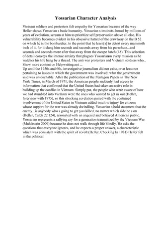 Yossarian Character Analysis
Vietnam soldiers and protesters felt empathy for Yossarian because of the way
Heller shows Yossarian s basic humanity. Yossarian s instincts, honed by millions of
years of evolution, scream at him to prioritize self preservation above all else. His
vulnerability becomes evident in his obsessive hatred of the crawlway on the B 52
on which he is the bombardier, to the point that he learn[s] to detest every mammoth
inch of it, for it slung him seconds and seconds away from his parachute...and
seconds and seconds more after that away from the escape hatch (48). This selection
of detail conveys the intense anxiety that plagues Yossarianon every mission as he
watches his life hang by a thread. The anti war protesters and Vietnam soldiers who...
Show more content on Helpwriting.net ...
Up until the 1950s and 60s, investigative journalism did not exist, or at least not
pertaining to issues in which the government was involved; what the government
said was untouchable. After the publication of the Pentagon Papers in The New
York Times, in March of 1971, the American people suddenly had access to
information that confirmed that the United States had taken an active role in
building up the conflict in Vietnam. Simply put, the people who were aware of how
we had stumbled into Vietnam were the ones who wanted to get us out (Heller,
Interview with 1975), so this shocking revelation paired with the continued
involvement of the United States in Vietnam added insult to injury for citizens
whose support for the war was already dwindling. Yossarian s bold statement that the
enemy...is anybody who s going to get you killed, no matter which side he s on
(Heller, Catch 22 124), resonated with an angered and betrayed American public.
Yossarian represents a rallying cry for a generation traumatized by the Vietnam War
(Muhlestein 2009) because he does not walk through life blindly. He asks the
questions that everyone ignores, and he expects a proper answer, a characteristic
which was consistent with the spirit of revolt (Heller, Checking In 1981) Heller felt
in the political
 
