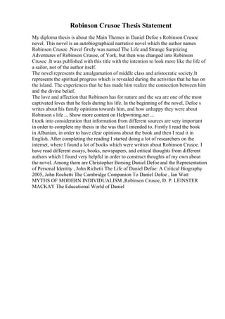 Robinson Crusoe Thesis Statement
My diploma thesis is about the Main Themes in Daniel Defoe s Robinson Crusoe
novel. This novel is an autobiographical narrative novel which the author names
Robinson Crusoe .Novel firstly was named The Life and Strange Surprizing
Adventures of Robinson Crusoe, of York, but then was changed into Robinson
Crusoe .It was published with this title with the intention to look more like the life of
a sailor, not of the author itself.
The novel represents the amalgamation of middle class and aristocratic society.It
represents the spiritual progress which is revealed during the activities that he has on
the island. The experiences that he has made him realize the connection between him
and the divine belief.
The love and affection that Robinson has for nature and the sea are one of the most
captivated loves that he feels during his life. In the beginning of the novel, Defoe s
writes about his family opinions towards him, and how unhappy they were about
Robinson s life ... Show more content on Helpwriting.net ...
I took into consideration that information from different sources are very important
in order to complete my thesis in the was that I intended to. Firstly I read the book
in Albanian, in order to have clear opinions about the book and then I read it in
English. After completing the reading I started doing a lot of researchers on the
internet, where I found a lot of books which were written about Robinson Crusoe. I
have read different essays, books, newspapers, and critical thoughts from different
authors which I found very helpful in order to construct thoughts of my own about
the novel. Among them are Christopher Borsing Daniel Defoe and the Representation
of Personal Identity , John Richetii The Life of Daniel Defoe: A Critical Biography
2005, John Rochetti The Cambridge Companion To Daniel Defoe , Ian Watt
MYTHS OF MODERN INDIVIDUALISM ,Robinson Crusoe, D. P. LEINSTER
MACKAY The Educational World of Daniel
 