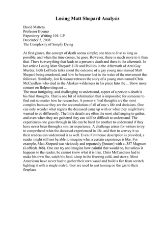 Losing Matt Shepard Analysis
David Mattera
Professor Boemo
Expository Writing 101: LP
December 2, 2008
The Complexity of Simply Dying
At first glance, the concept of death seems simple; one tries to live as long as
possible, and when the time comes, he goes. However, there is much more to it than
that. There is everything that leads to a person s death and there is the aftermath. In
her article Losing Matt Shepard: Life and Politics in the Aftermath of Anti Gay
Murder, Beth Loffreda talks about the outcome of a gay young man named Matt
Shepard being murdered, and how he became lost in the wake of the movement that
followed. Similarly, Jon Krakauer retraces the story of a young man named Chris
McCandless who died in the Alaskan wilderness in his piece Into the ... Show more
content on Helpwriting.net ...
The most intriguing, and challenging to understand, aspect of a person s death is
his final thoughts. That is one bit of information that is impossible for someone to
find out no matter how he researches. A person s final thoughts are the most
complex because they are the accumulation of all of one s life and decisions. One
can only wonder what regrets the deceased came up with or what they might have
wanted to do differently. The little details are often the most challenging to gather,
and even when they are gathered they can still be difficult to understand. The
experiences one goes through in life can be hard for another to understand if they
have never been through a similar experience. A challenge arises for writers to try
to comprehend what the deceased experienced in life, and then to convey it so
their readers can understand it as well. Even if immense description is provided, a
reader might still not be able to imagine what a certain experience is like. For
example, Matt Shepard was viciously and repeatedly [beaten] with a .357 Magnum
(Loffreda 368). One can try and imagine how painful that would be, but unless it
happens to the reader, he cannot know what it is like. Chris McCandless had to
make his own fire, catch his food, sleep in the freezing cold, and starve. Most
Americans have never had to gather their own wood and build a fire from scratch
lighting it with a single match; they are used to just turning on the gas to their
fireplace
 