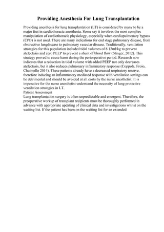 Providing Anesthesia For Lung Transplantation
Providing anesthesia for lung transplantation (LT) is considered by many to be a
major feat in cardiothoracic anesthesia. Some say it involves the most complex
manipulation of cardiothoracic physiology, especially when cardiopulmonary bypass
(CPB) is not used. There are many indications for end stage pulmonary disease, from
obstructive lungdisease to pulmonary vascular disease. Traditionally, ventilation
strategies for this population included tidal volumes of 8 12ml/kg to prevent
atelectasis and zero PEEP to prevent a shunt of blood flow (Slinger, 2012). This
strategy proved to cause harm during the periorperative period. Research now
indicates that a reduction in tidal volume with added PEEP not only decreases
atelectasis, but it also reduces pulmonary inflammatory response (Coppola, Froio,
Chuimello 2014). These patients already have a decreased respiratory reserve,
therefore inducing an inflammatory mediated response with ventilation settings can
be detrimental and should be avoided at all costs by the nurse anesthetist. It is
imperative for the nurse anesthetist understand the necessity of lung protective
ventilation strategies in LT.
Patient Assessment
Lung transplantation surgery is often unpredictable and emergent. Therefore, the
preoperative workup of transplant recipients must be thoroughly performed in
advance with appropriate updating of clinical data and investigations whilst on the
waiting list. If the patient has been on the waiting list for an extended
 