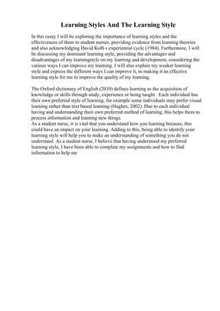 Learning Styles And The Learning Style
In this essay I will be exploring the importance of learning styles and the
effectiveness of them to student nurses, providing evidence from learning theories
and also acknowledging David Kolb s experiential cycle (1984). Furthermore, I will
be discussing my dominant learning style, providing the advantages and
disadvantages of my learningstyle on my learning and development, considering the
various ways I can improve my learning. I will also explain my weaker learning
style and express the different ways I can improve it, in making it an effective
learning style for me to improve the quality of my learning.
The Oxford dictionary of English (2010) defines learning as the acquisition of
knowledge or skills through study, experience or being taught . Each individual has
their own preferred style of learning, for example some individuals may prefer visual
learning rather than text based learning (Hughes, 2002). Due to each individual
having and understanding their own preferred method of learning, this helps them to
process information and learning new things.
As a student nurse, it is vital that you understand how you learning because, this
could have an impact on your learning. Adding to this, being able to identify your
learning style will help you to make an understanding of something you do not
understand. As a student nurse, I believe that having understood my preferred
learning style, I have been able to complete my assignments and how to find
information to help me
 