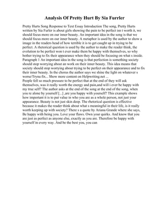 Analysis Of Pretty Hurt By Sia Furrler
Pretty Hurts Song Response to Text Essay Introduction The song, Pretty Hurts
written by Sia Furler is about girls showing the pain to be perfect isn t worth it, we
should focus more on our inner beauty. An important idea in the song is that we
should focus more on our inner beauty. A metaphor is used by the author to show a
image in the readers head of how terrible it is to get caught up in trying to be
perfect. A rhetorical question is used by the author to make the reader think, the
evolution to be perfect won t ever make them be happy with themselves, so why
bother trying to fix their appearance when they should be focusing on what s inside.
Paragraph 1 An important idea in the song is that perfection is something society
should stop worrying about an work on their inner beauty. This idea means that
society should stop worrying about trying to be perfect on their appearance and to fix
their inner beauty. In the chorus the author says we shine the light on whatever s
worse/Tryna fix... Show more content on Helpwriting.net ...
People fell so much pressure to be perfect that at the end of they will ask
themselves, was it really worth the energy and pain,and will i ever be happy with
my true self? The author asks at the end of the song at the end of the song, when
you re alone by yourself [...] ,are you happy with yourself? This example shows
how important it is to put value in who you are as a whole person, not just your
appearance. Beauty is not just skin deep. The rhetorical question is effective
because it makes the reader think about what s meaningful in their life, is it really
worth keeping up with society? There s a quote by Ariana Grande where she says,
Be happy with being you. Love your flaws. Own your quirks. And know that you
are just as perfect as anyone else, exactly as you are. Therefore be happy with
yourself in every way. And be the best you, you can
 