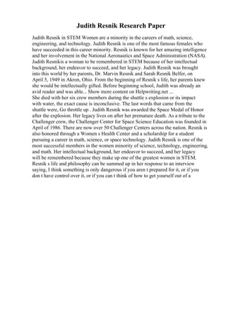 Judith Resnik Research Paper
Judith Resnik in STEM Women are a minority in the careers of math, science,
engineering, and technology. Judith Resnik is one of the most famous females who
have succeeded in this career minority. Resnik is known for her amazing intelligence
and her involvement in the National Aeronautics and Space Administration (NASA).
Judith Resnikis a woman to be remembered in STEM because of her intellectual
background, her endeavor to succeed, and her legacy. Judith Resnik was brought
into this world by her parents, Dr. Marvin Resnik and Sarah Resnik Belfer, on
April 5, 1949 in Akron, Ohio. From the beginning of Resnik s life, her parents knew
she would be intellectually gifted. Before beginning school, Judith was already an
avid reader and was able... Show more content on Helpwriting.net ...
She died with her six crew members during the shuttle s explosion or its impact
with water, the exact cause is inconclusive. The last words that came from the
shuttle were, Go throttle up . Judith Resnik was awarded the Space Medal of Honor
after the explosion. Her legacy lives on after her premature death. As a tribute to the
Challenger crew, the Challenger Center for Space Science Education was founded in
April of 1986. There are now over 50 Challenger Centers across the nation. Resnik is
also honored through a Women s Health Center and a scholarship for a student
pursuing a career in math, science, or space technology. Judith Resnik is one of the
most successful members in the women minority of science, technology, engineering,
and math. Her intellectual background, her endeavor to succeed, and her legacy
will be remembered because they make up one of the greatest women in STEM.
Resnik s life and philosophy can be summed up in her response to an interview
saying, I think something is only dangerous if you aren t prepared for it, or if you
don t have control over it, or if you can t think of how to get yourself out of a
 