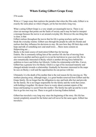 Whats Eating Gilbert Grape Essay
574 words
Write a 1 2 page essay that explores the paradox that when the film ends, Gilbert is in
exactly the same place as when it began, yet he has traveled a long way.
What s eating Gilbert Grape is a very simple yet meaningful movie. There is no
clear cut message that points out the faults of society and it may be hard to interpret
a message because the movie is set around everyday life. However the one thing that
is clear, is that
Gilbert realises throughout the movie that his life is going nowhere and he must
break the everyday routine. Gilbert sees through the people he calls his friends and
realises that they influence his decisions to stay. He sees how they fill their days with
hope and talk of something new and small town ... Show more content on
Helpwriting.net ...
Becky is the main source of motivation Gilbert has for leaving
Endora. She is constantly telling him of the carefree life she has of moving from
one town to another and how good it is to not be tied down to your own life. He is
also romantically interested in Becky which is another driving force behind his
ambition to leave and follow her lifestyle. Unlike his relationship with Mrs. Carver,
Gilbert has a genuine love for Becky which is a sign of his increased maturity and
changed attitude towards a relationship. Gradually he becomes interested in the maps
he sees on Becky s wall and the opportunities he can persue with her.
Ultimately it is the death of his mother that is the real reason for his moving on. The
mothers passing away, although tragic, is a great burden removed from Gilbert and the
Grape family. He no longer has the obligation to stay and look after her and provide
for the family. He is no longer responsible for the family and the work that comes
with holding it together. He doesn t have to worry about constant repairs of the
house and keeping it a secret from the mother. The family has split up and he is now
free to go his own way too. There is no guilt in leaving Endora behind.
Gilbert has traveled a very long way since the beginning of the story. His life has
turned completely around for the better and will never be the same again. Gilbert has
traveled a
 