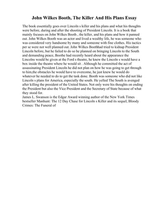 John Wilkes Booth, The Killer And His Plans Essay
The book essentially goes over Lincoln s killer and his plans and what his thoughts
were before, during and after the shooting of President Lincoln. It is a book that
mainly focuses on John Wilkes Booth , the killer, and his plans and how it panned
out. John Wilkes Booth was an actor and lived a wealthy life, he was someone who
was considered very handsome by many and someone with fine clothes. His tactics
per se were not well planned out. John Wilkes Boothhad tried to kidnap President
Lincoln before, but he failed to do so he planned on bringing Lincoln to the South
and demanding peace, Boothe had recently heard about the appearance the
Lincolns would be given at the Ford s theatre, he knew the Lincoln s would have a
box inside the theatre where he would sit . Although he committed the act of
assassinating President Lincoln he did not plan on how he was going to get through
to him,the obstacles he would have to overcome, he just knew he would do
whatever he needed to do to get the task done. Booth was someone who did not like
Lincoln s plans for America, especially the south. He yelled The South is avenged
after killing the president of the United States. Not only were his thoughts on ending
the President but also the Vice President and the Secretary of State because of what
they stood for.
James L. Swanson is the Edgar Award winning author of the New York Times
bestseller Manhunt: The 12 Day Chase for Lincoln s Killer and its sequel, Bloody
Crimes: The Funeral of
 