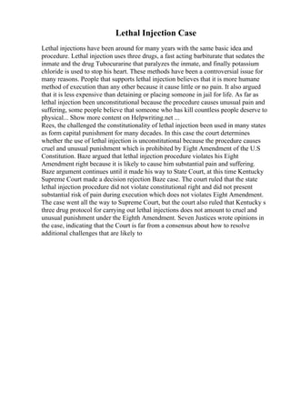Lethal Injection Case
Lethal injections have been around for many years with the same basic idea and
procedure. Lethal injection uses three drugs, a fast acting barbiturate that sedates the
inmate and the drug Tubocurarine that paralyzes the inmate, and finally potassium
chloride is used to stop his heart. These methods have been a controversial issue for
many reasons. People that supports lethal injection believes that it is more humane
method of execution than any other because it cause little or no pain. It also argued
that it is less expensive than detaining or placing someone in jail for life. As far as
lethal injection been unconstitutional because the procedure causes unusual pain and
suffering, some people believe that someone who has kill countless people deserve to
physical... Show more content on Helpwriting.net ...
Rees, the challenged the constitutionality of lethal injection been used in many states
as form capital punishment for many decades. In this case the court determines
whether the use of lethal injection is unconstitutional because the procedure causes
cruel and unusual punishment which is prohibited by Eight Amendment of the U.S
Constitution. Baze argued that lethal injection procedure violates his Eight
Amendment right because it is likely to cause him substantial pain and suffering.
Baze argument continues until it made his way to State Court, at this time Kentucky
Supreme Court made a decision rejection Baze case. The court ruled that the state
lethal injection procedure did not violate constitutional right and did not present
substantial risk of pain during execution which does not violates Eight Amendment.
The case went all the way to Supreme Court, but the court also ruled that Kentucky s
three drug protocol for carrying out lethal injections does not amount to cruel and
unusual punishment under the Eighth Amendment. Seven Justices wrote opinions in
the case, indicating that the Court is far from a consensus about how to resolve
additional challenges that are likely to
 