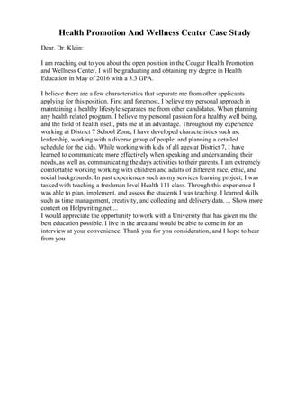 Health Promotion And Wellness Center Case Study
Dear. Dr. Klein:
I am reaching out to you about the open position in the Cougar Health Promotion
and Wellness Center. I will be graduating and obtaining my degree in Health
Education in May of 2016 with a 3.3 GPA.
I believe there are a few characteristics that separate me from other applicants
applying for this position. First and foremost, I believe my personal approach in
maintaining a healthy lifestyle separates me from other candidates. When planning
any health related program, I believe my personal passion for a healthy well being,
and the field of health itself, puts me at an advantage. Throughout my experience
working at District 7 School Zone, I have developed characteristics such as,
leadership, working with a diverse group of people, and planning a detailed
schedule for the kids. While working with kids of all ages at District 7, I have
learned to communicate more effectively when speaking and understanding their
needs, as well as, communicating the days activities to their parents. I am extremely
comfortable working working with children and adults of different race, ethic, and
social backgrounds. In past experiences such as my services learning project; I was
tasked with teaching a freshman level Health 111 class. Through this experience I
was able to plan, implement, and assess the students I was teaching. I learned skills
such as time management, creativity, and collecting and delivery data. ... Show more
content on Helpwriting.net ...
I would appreciate the opportunity to work with a University that has given me the
best education possible. I live in the area and would be able to come in for an
interview at your convenience. Thank you for you consideration, and I hope to hear
from you
 
