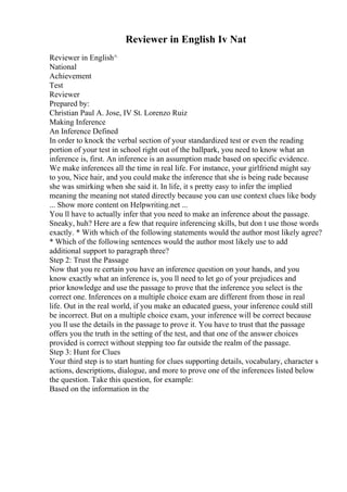 Reviewer in English Iv Nat
Reviewer in English^
National
Achievement
Test
Reviewer
Prepared by:
Christian Paul A. Jose, IV St. Lorenzo Ruiz
Making Inference
An Inference Defined
In order to knock the verbal section of your standardized test or even the reading
portion of your test in school right out of the ballpark, you need to know what an
inference is, first. An inference is an assumption made based on specific evidence.
We make inferences all the time in real life. For instance, your girlfriend might say
to you, Nice hair, and you could make the inference that she is being rude because
she was smirking when she said it. In life, it s pretty easy to infer the implied
meaning the meaning not stated directly because you can use context clues like body
... Show more content on Helpwriting.net ...
You ll have to actually infer that you need to make an inference about the passage.
Sneaky, huh? Here are a few that require inferencing skills, but don t use those words
exactly. * With which of the following statements would the author most likely agree?
* Which of the following sentences would the author most likely use to add
additional support to paragraph three?
Step 2: Trust the Passage
Now that you re certain you have an inference question on your hands, and you
know exactly what an inference is, you ll need to let go of your prejudices and
prior knowledge and use the passage to prove that the inference you select is the
correct one. Inferences on a multiple choice exam are different from those in real
life. Out in the real world, if you make an educated guess, your inference could still
be incorrect. But on a multiple choice exam, your inference will be correct because
you ll use the details in the passage to prove it. You have to trust that the passage
offers you the truth in the setting of the test, and that one of the answer choices
provided is correct without stepping too far outside the realm of the passage.
Step 3: Hunt for Clues
Your third step is to start hunting for clues supporting details, vocabulary, character s
actions, descriptions, dialogue, and more to prove one of the inferences listed below
the question. Take this question, for example:
Based on the information in the
 