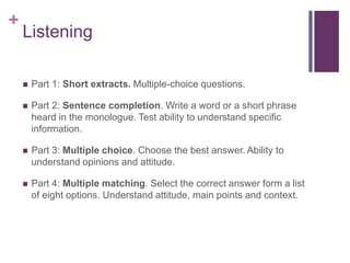 + 
Listening 
 Part 1: Short extracts. Multiple-choice questions. 
 Part 2: Sentence completion. Write a word or a short phrase 
heard in the monologue. Test ability to understand specific 
information. 
 Part 3: Multiple choice. Choose the best answer. Ability to 
understand opinions and attitude. 
 Part 4: Multiple matching. Select the correct answer form a list 
of eight options. Understand attitude, main points and context. 
 