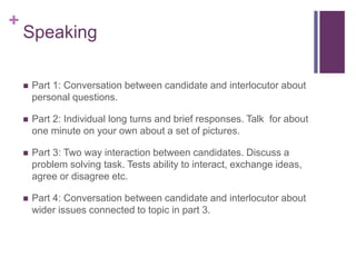 + 
Speaking 
 Part 1: Conversation between candidate and interlocutor about 
personal questions. 
 Part 2: Individual long turns and brief responses. Talk for about 
one minute on your own about a set of pictures. 
 Part 3: Two way interaction between candidates. Discuss a 
problem solving task. Tests ability to interact, exchange ideas, 
agree or disagree etc. 
 Part 4: Conversation between candidate and interlocutor about 
wider issues connected to topic in part 3. 
 
