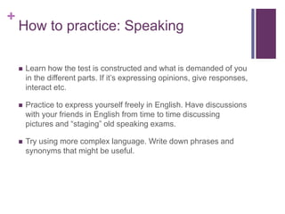 + 
How to practice: Speaking 
 Learn how the test is constructed and what is demanded of you 
in the different parts. If it’s expressing opinions, give responses, 
interact etc. 
 Practice to express yourself freely in English. Have discussions 
with your friends in English from time to time discussing 
pictures and “staging” old speaking exams. 
 Try using more complex language. Write down phrases and 
synonyms that might be useful. 
 