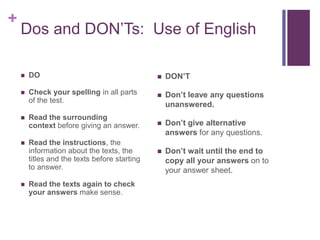 + 
Dos and DON’Ts: Use of English 
 DO 
 Check your spelling in all parts 
of the test. 
 Read the surrounding 
context before giving an answer. 
 Read the instructions, the 
information about the texts, the 
titles and the texts before starting 
to answer. 
 Read the texts again to check 
your answers make sense. 
 DON’T 
 Don’t leave any questions 
unanswered. 
 Don’t give alternative 
answers for any questions. 
 Don’t wait until the end to 
copy all your answers on to 
your answer sheet. 
 