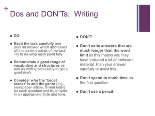 + 
Dos and DON’Ts: Writing 
 DO 
 Read the task carefully and 
plan an answer which addresses 
all the content points of the task. 
Try to develop each point fully 
 Demonstrate a good range of 
vocabulary and structures as 
well as writing accurately to get a 
good mark. 
 Consider who the ‘target 
reader’ is and the genre (e.g. 
newspaper article, formal letter) 
for each question and try to write 
in an appropriate style and tone. 
 DON’T 
 Don’t write answers that are 
much longer than the word 
limit as this means you may 
have included a lot of irrelevant 
material. Plan your answer 
carefully to avoid this. 
 Don’t spend to much time on 
the first question 
 Don’t use a pencil. 
 
