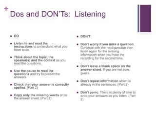 + 
Dos and DON’Ts: Listening 
 DO 
 Listen to and read the 
instructions to understand what you 
have to do. 
 Think about the topic, the 
speaker(s) and the context as you 
read the questions. 
 Use the pause to read the 
questions and try to predict the 
answers 
 Check that your answer is correctly 
spelled. (Part 2) 
 Copy only the missing words on to 
the answer sheet. (Part 2) 
 DON’T 
 Don’t worry if you miss a question. 
Continue with the next question then 
listen again for the missing 
information when you hear the 
recording for the second time. 
 Don’t leave a blank space on the 
answer sheet. If you are not sure, 
guess. 
 Don’t repeat information which is 
already in the sentences. (Part 2) 
 Don’t panic. There is plenty of time to 
write your answers as you listen. (Part 
2) 
 