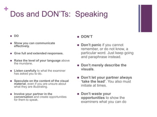 + 
Dos and DON’Ts: Speaking 
 DO 
 Show you can communicate 
effectively. 
 Give full and extended responses. 
 Raise the level of your language above 
the mundane. 
 Listen carefully to what the examiner 
has asked you to do. 
 Speculate on the content of the visual 
material, even if you are unsure about 
what they are illustrating. 
 Involve your partner in the 
conversation and create opportunities 
for them to speak. 
 DON’T 
 Don’t panic if you cannot 
remember, or do not know, a 
particular word. Just keep going 
and paraphrase instead. 
 Don’t merely describe the 
visuals. 
 Don’t let your partner always 
‘take the lead’. You also must 
initiate at times. 
 Don’t waste your 
opportunities to show the 
examiners what you can do 
 